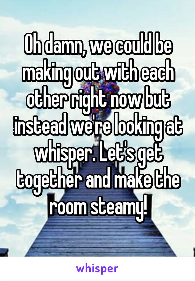 Oh damn, we could be making out with each other right now but instead we're looking at whisper. Let's get together and make the room steamy!
