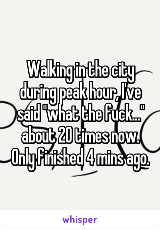 Walking in the city during peak hour, I've said "what the fuck..." about 20 times now. Only finished 4 mins ago.