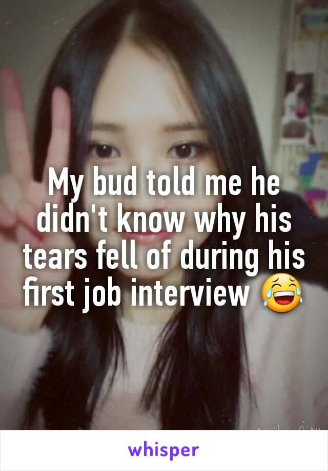My bud told me he didn't know why his tears fell of during his first job interview 😂