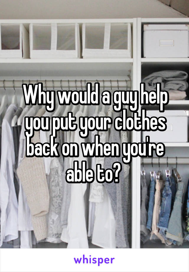 Why would a guy help you put your clothes back on when you're able to? 