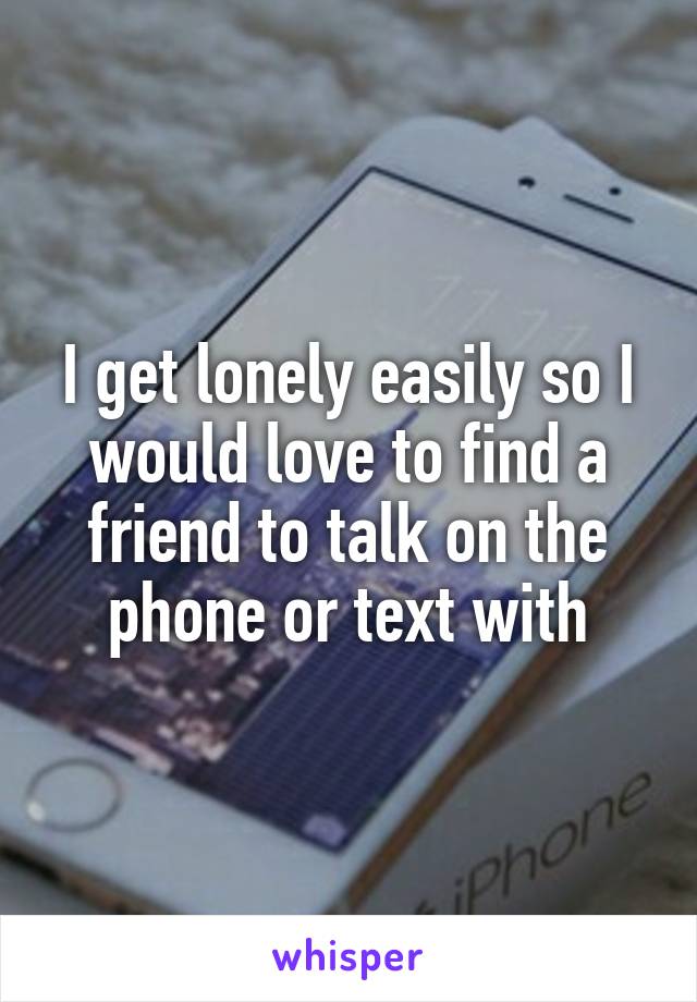I get lonely easily so I would love to find a friend to talk on the phone or text with