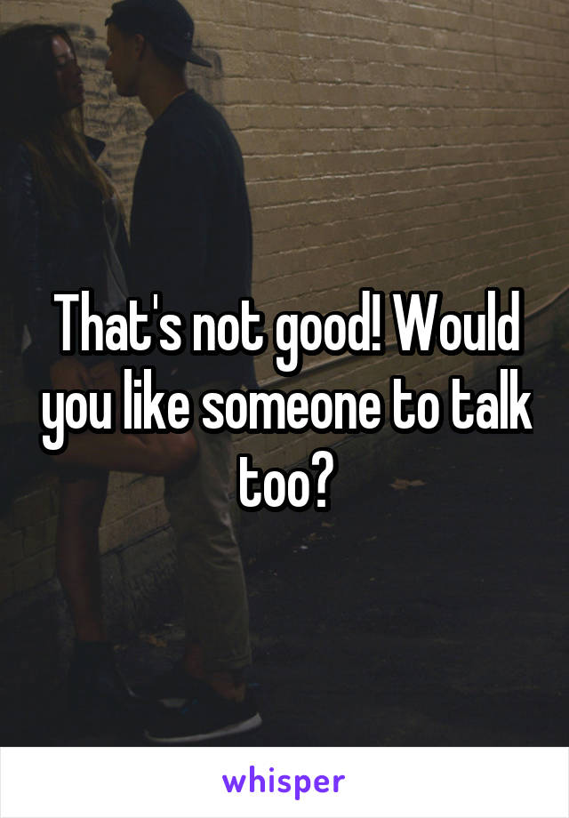 That's not good! Would you like someone to talk too?