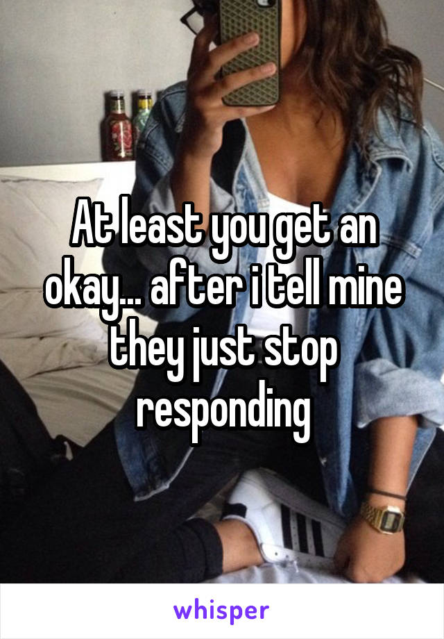 At least you get an okay... after i tell mine they just stop responding