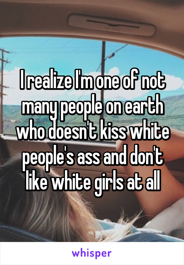 I realize I'm one of not many people on earth who doesn't kiss white people's ass and don't like white girls at all