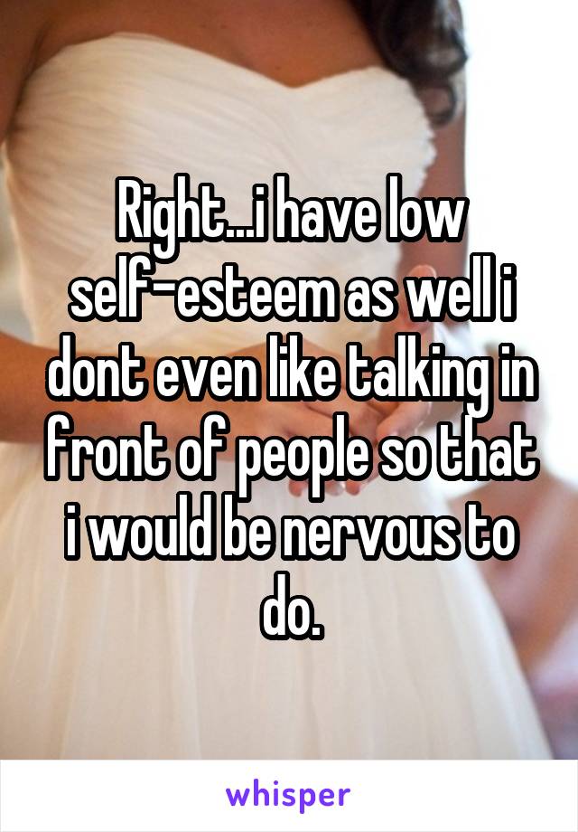 Right...i have low self-esteem as well i dont even like talking in front of people so that i would be nervous to do.