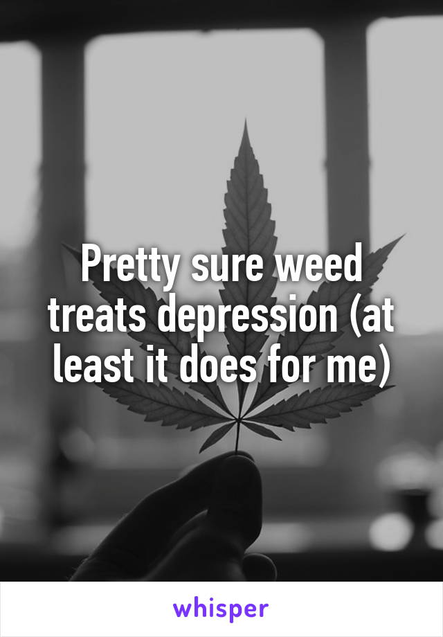 Pretty sure weed treats depression (at least it does for me)