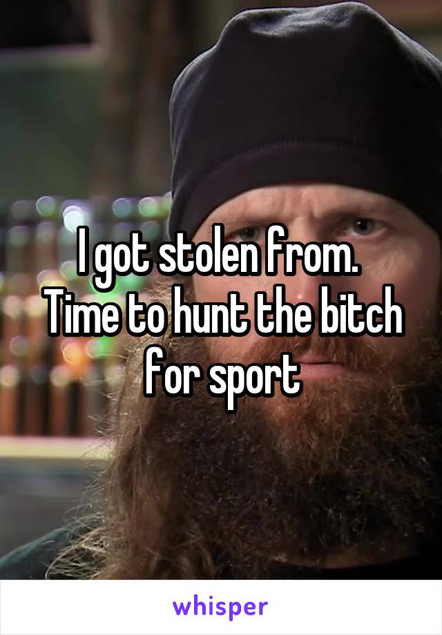 I got stolen from. 
Time to hunt the bitch for sport