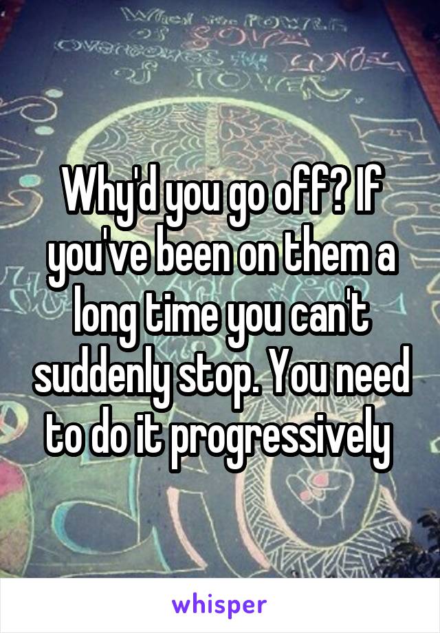 Why'd you go off? If you've been on them a long time you can't suddenly stop. You need to do it progressively 