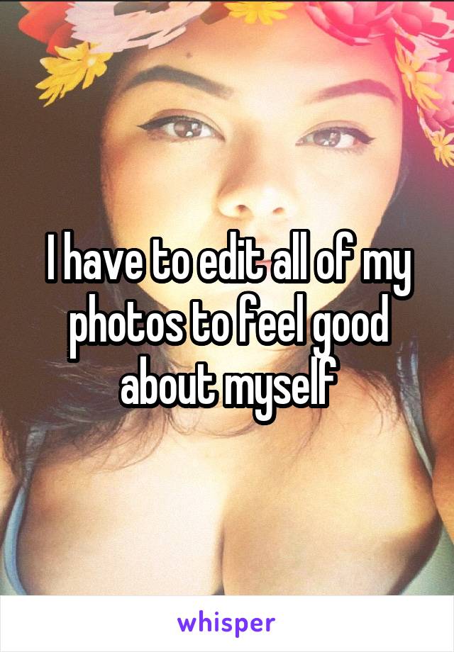 I have to edit all of my photos to feel good about myself