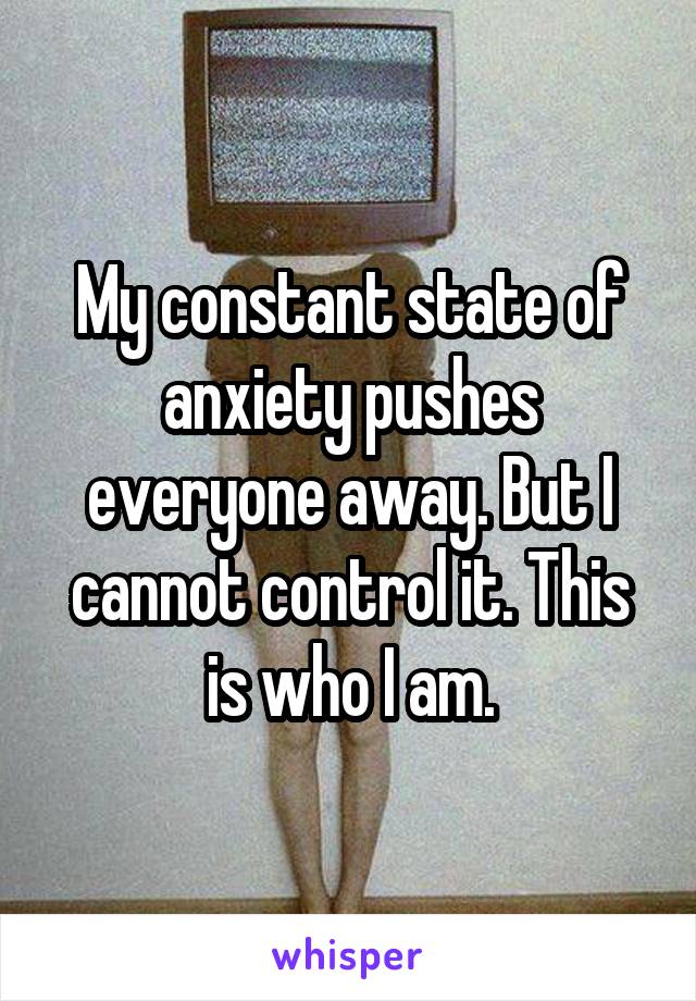 My constant state of anxiety pushes everyone away. But I cannot control it. This is who I am.