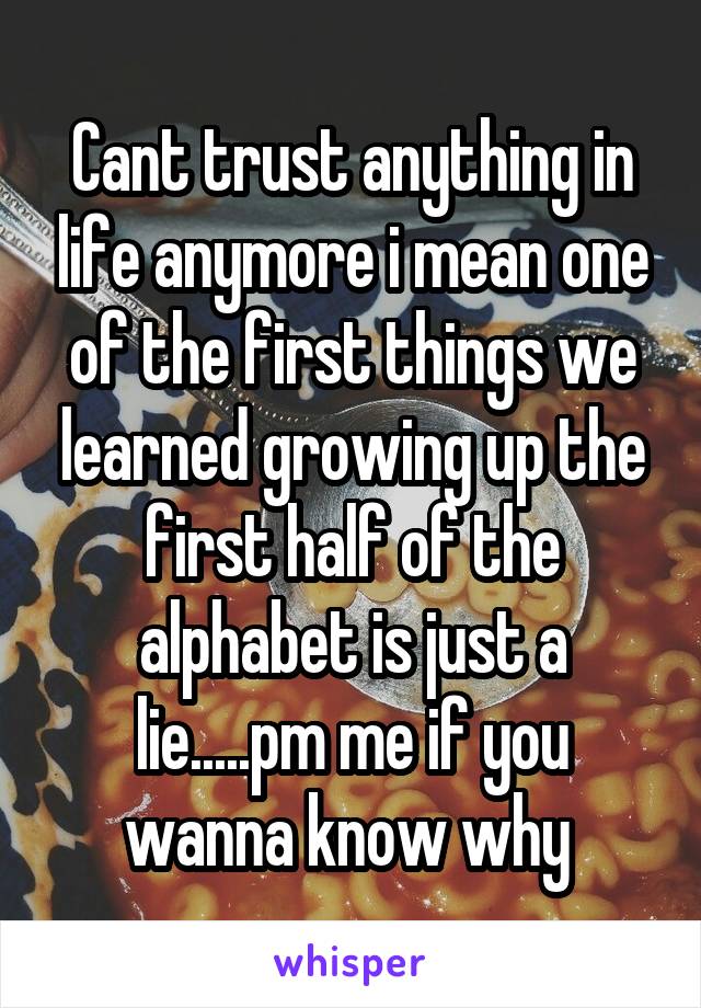 Cant trust anything in life anymore i mean one of the first things we learned growing up the first half of the alphabet is just a lie.....pm me if you wanna know why 