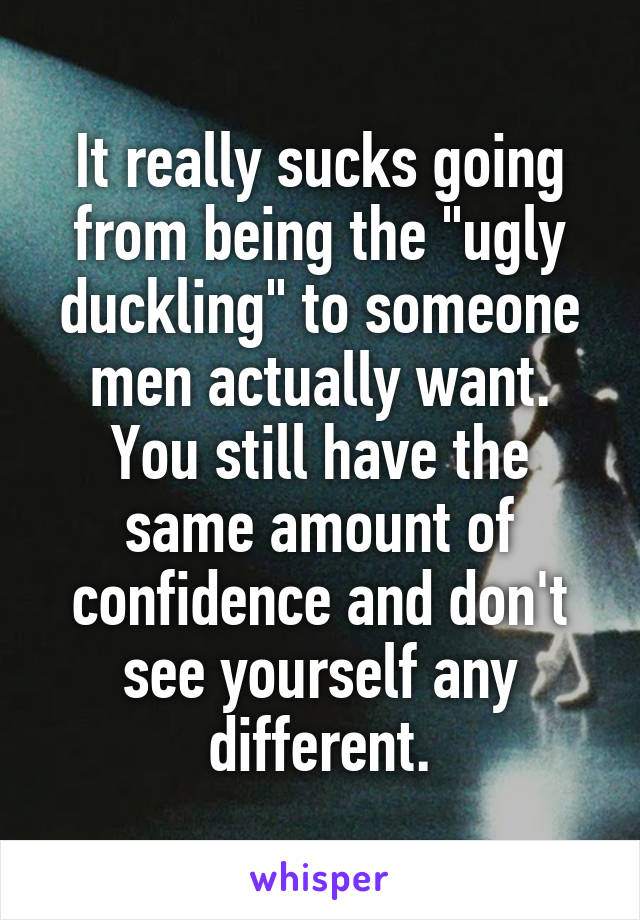 It really sucks going from being the "ugly duckling" to someone men actually want. You still have the same amount of confidence and don't see yourself any different.