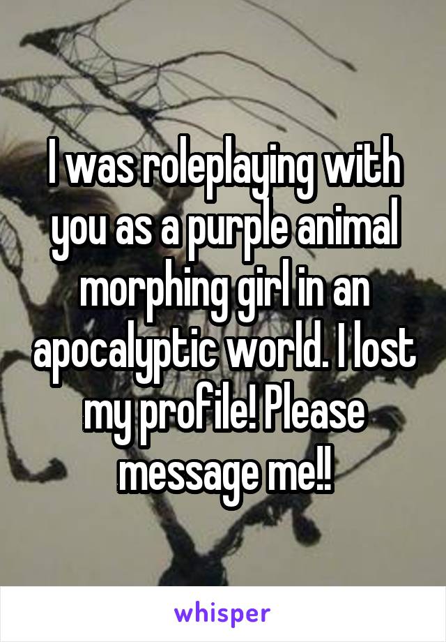 I was roleplaying with you as a purple animal morphing girl in an apocalyptic world. I lost my profile! Please message me!!