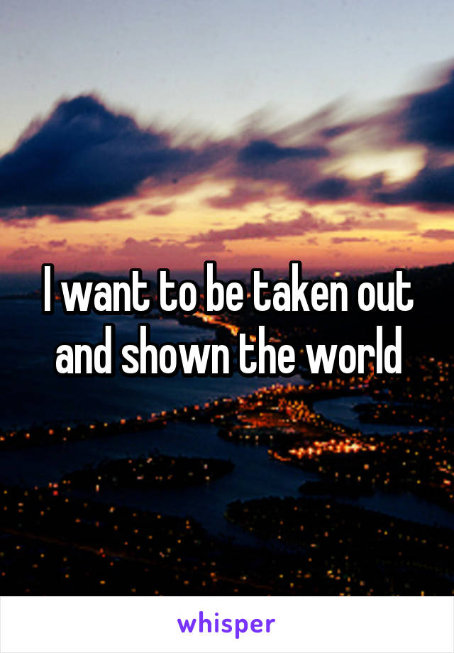 I want to be taken out and shown the world