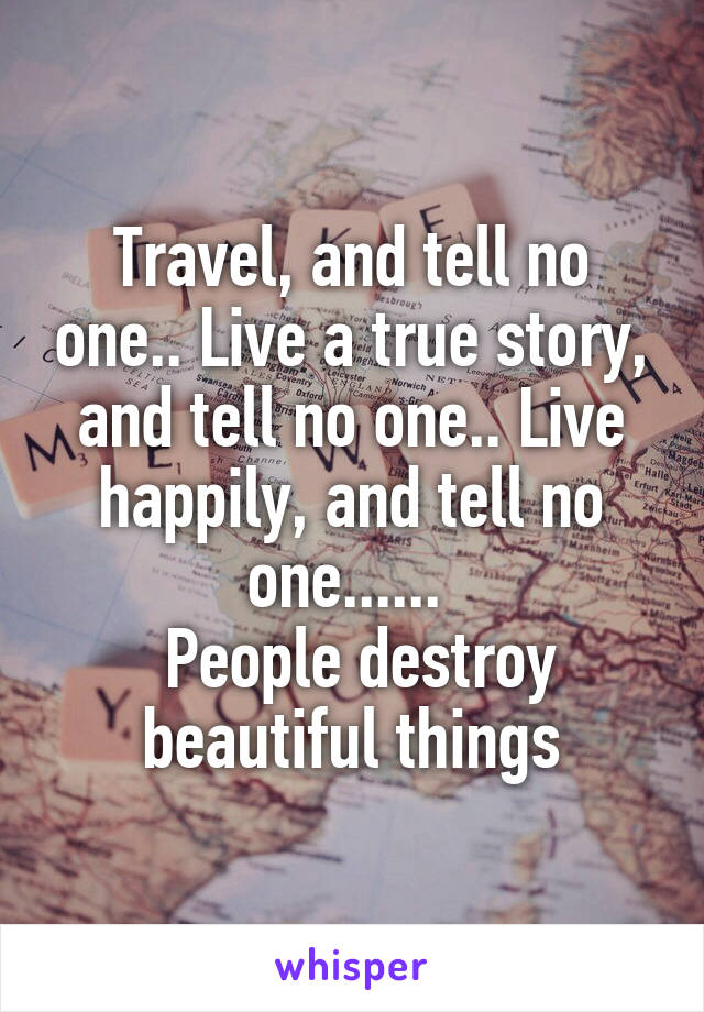 Travel, and tell no one.. Live a true story, and tell no one.. Live happily, and tell no one...... 
 People destroy beautiful things