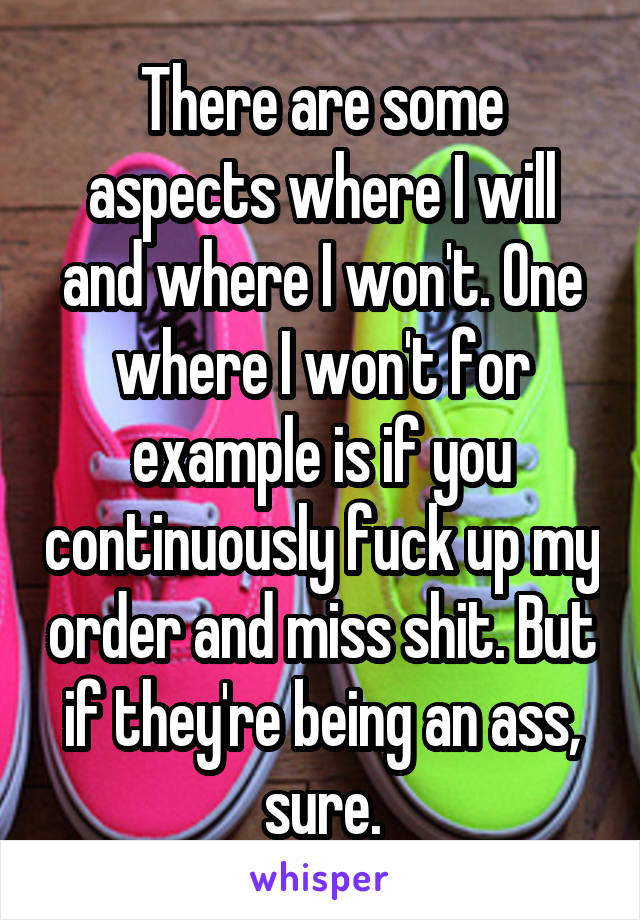 There are some aspects where I will and where I won't. One where I won't for example is if you continuously fuck up my order and miss shit. But if they're being an ass, sure.