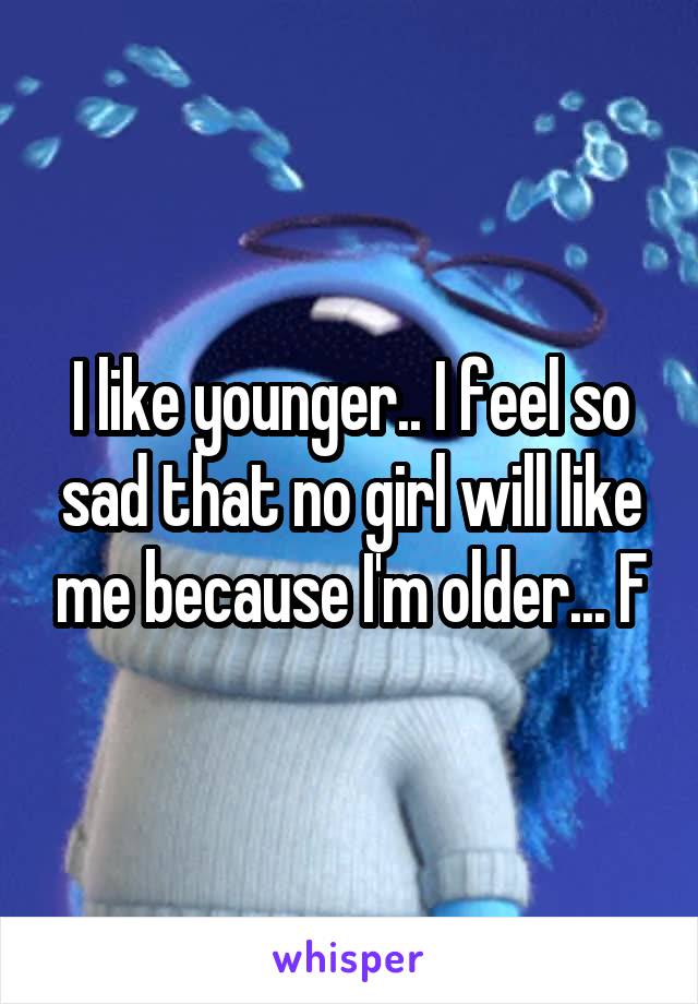 I like younger.. I feel so sad that no girl will like me because I'm older... F