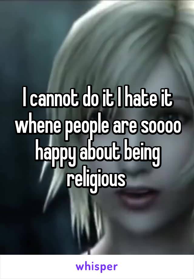 I cannot do it I hate it whene people are soooo happy about being religious 