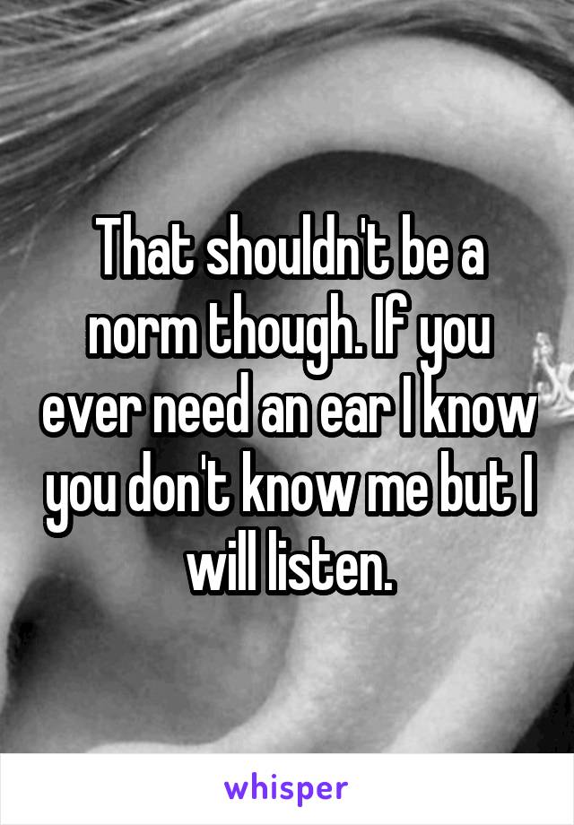 That shouldn't be a norm though. If you ever need an ear I know you don't know me but I will listen.