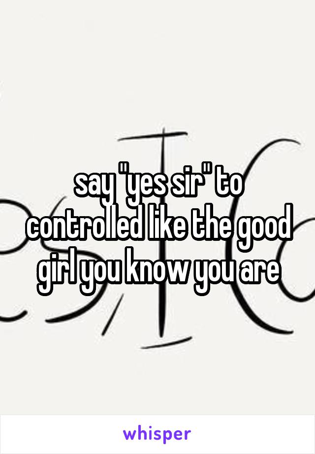 say "yes sir" to controlled like the good girl you know you are