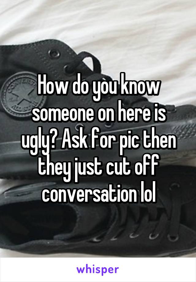 How do you know someone on here is ugly? Ask for pic then they just cut off conversation lol