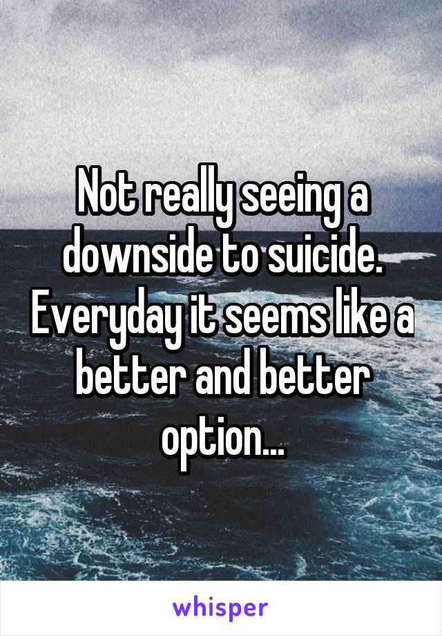 Not really seeing a downside to suicide. Everyday it seems like a better and better option...