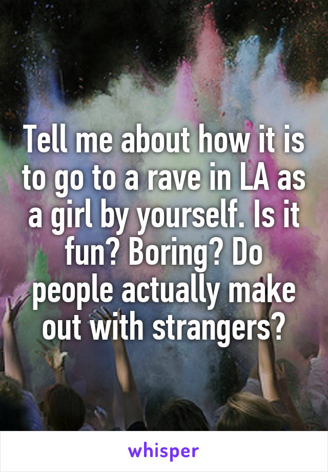 Tell me about how it is to go to a rave in LA as a girl by yourself. Is it fun? Boring? Do people actually make out with strangers?