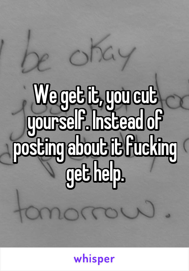 We get it, you cut yourself. Instead of posting about it fucking get help.