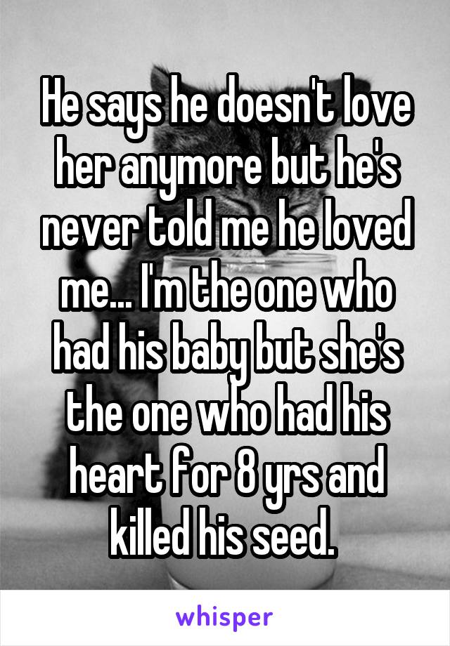 He says he doesn't love her anymore but he's never told me he loved me... I'm the one who had his baby but she's the one who had his heart for 8 yrs and killed his seed. 