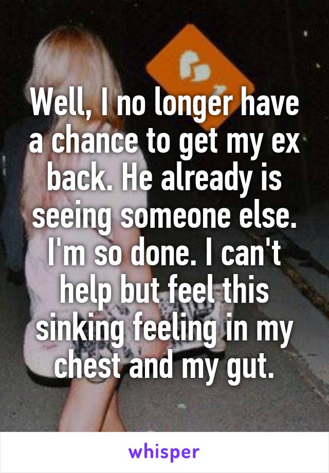 Well, I no longer have a chance to get my ex back. He already is seeing someone else. I'm so done. I can't help but feel this sinking feeling in my chest and my gut.