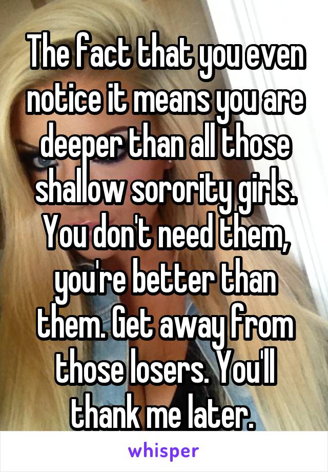The fact that you even notice it means you are deeper than all those shallow sorority girls. You don't need them, you're better than them. Get away from those losers. You'll thank me later. 