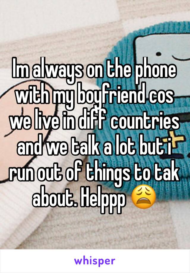 Im always on the phone with my boyfriend cos we live in diff countries and we talk a lot but i run out of things to tak about. Helppp 😩