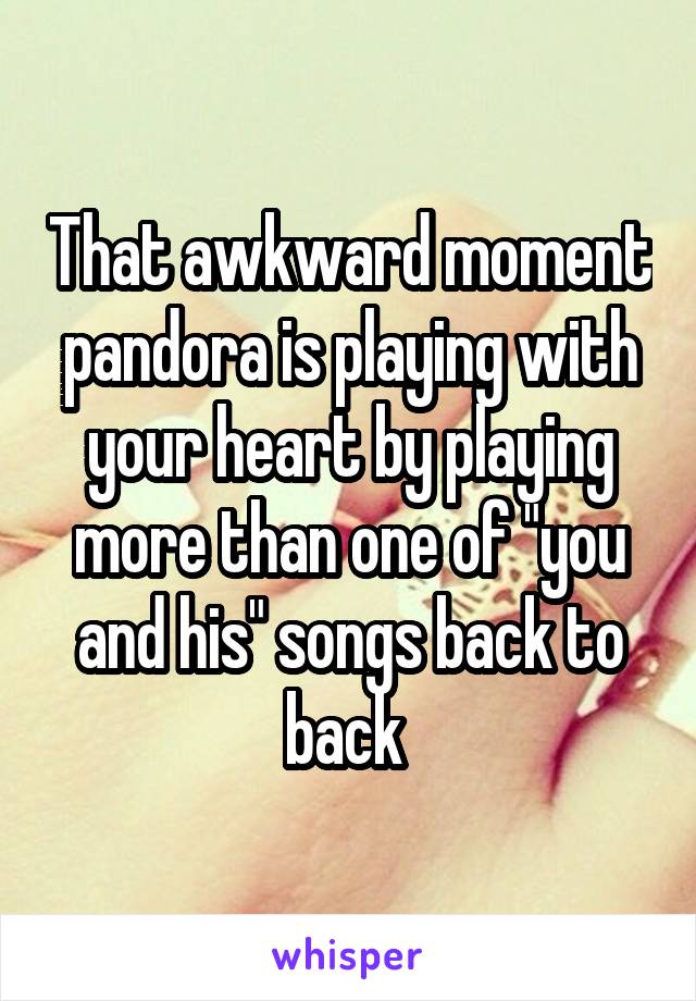 That awkward moment pandora is playing with your heart by playing more than one of "you and his" songs back to back 
