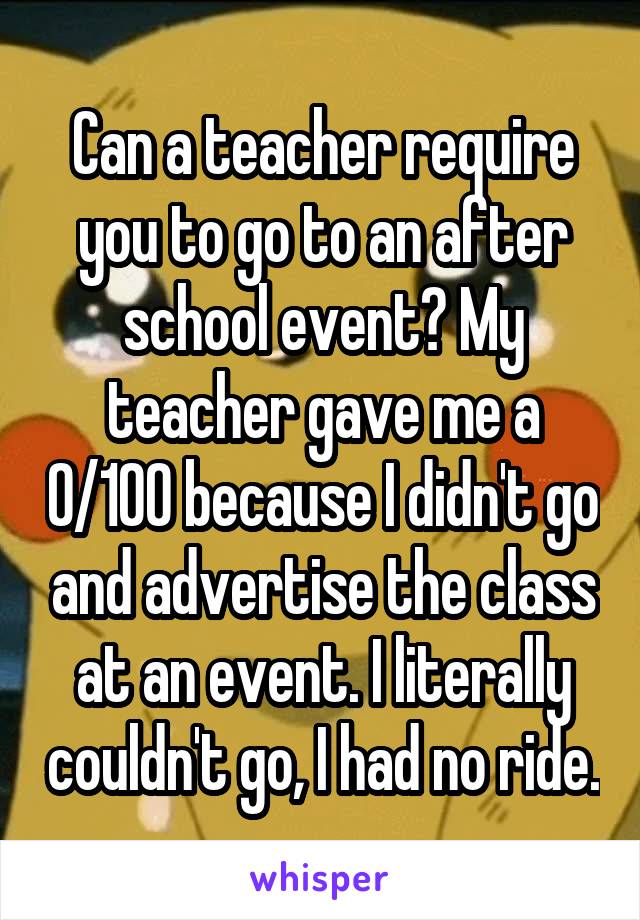 Can a teacher require you to go to an after school event? My teacher gave me a 0/100 because I didn't go and advertise the class at an event. I literally couldn't go, I had no ride.