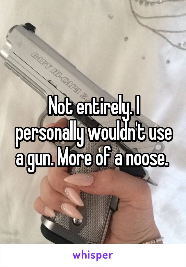 Not entirely. I personally wouldn't use a gun. More of a noose. 