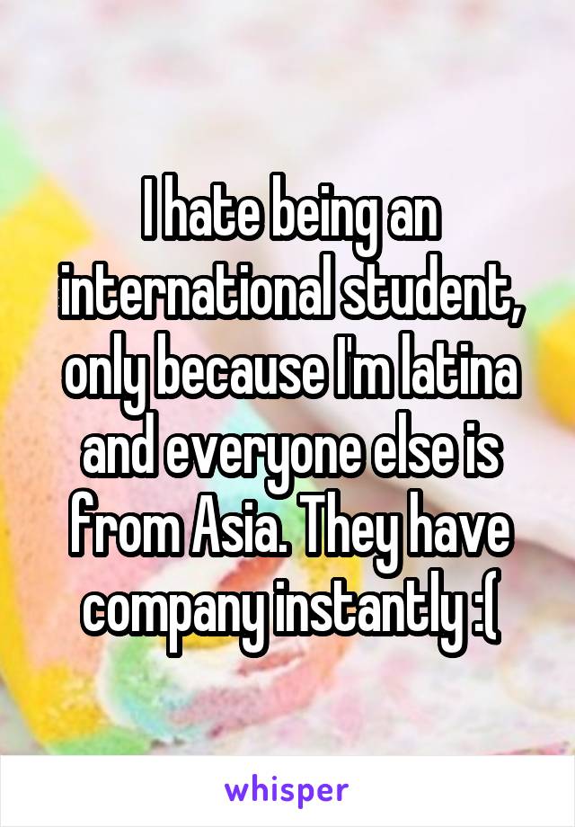 I hate being an international student, only because I'm latina and everyone else is from Asia. They have company instantly :(