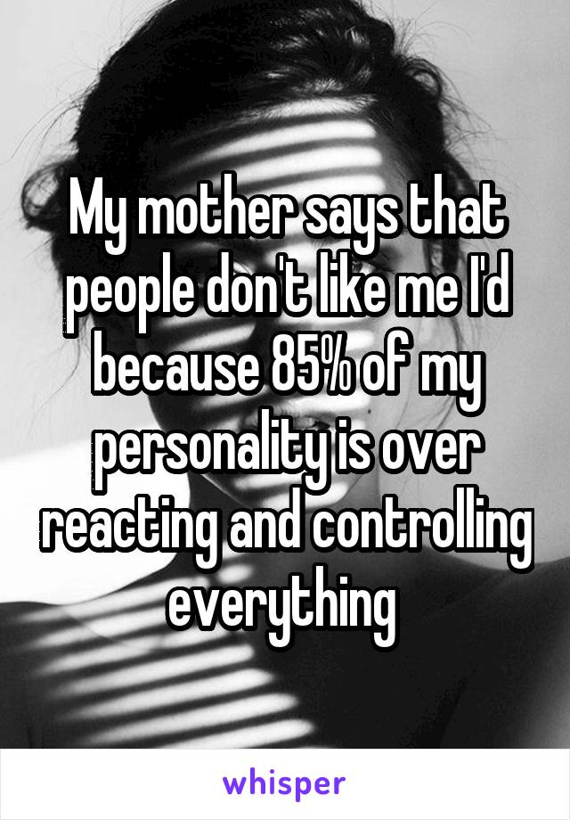 My mother says that people don't like me I'd because 85% of my personality is over reacting and controlling everything 