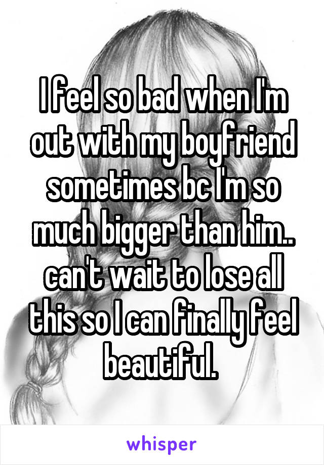 I feel so bad when I'm out with my boyfriend sometimes bc I'm so much bigger than him.. can't wait to lose all this so I can finally feel beautiful. 