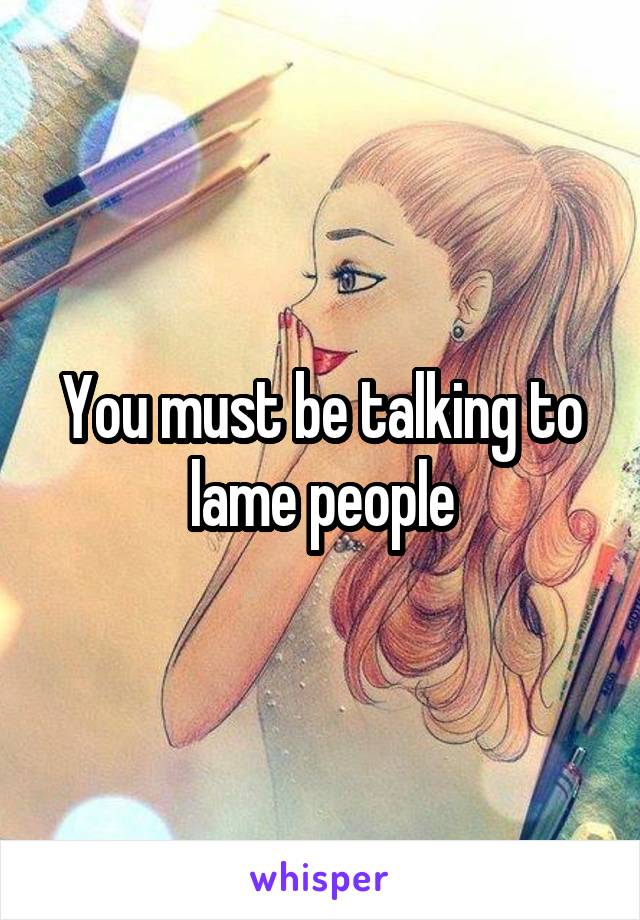 You must be talking to lame people