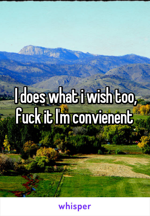 I does what i wish too, fuck it I'm convienent 
