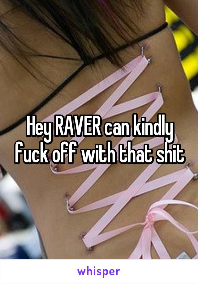 Hey RAVER can kindly fuck off with that shit