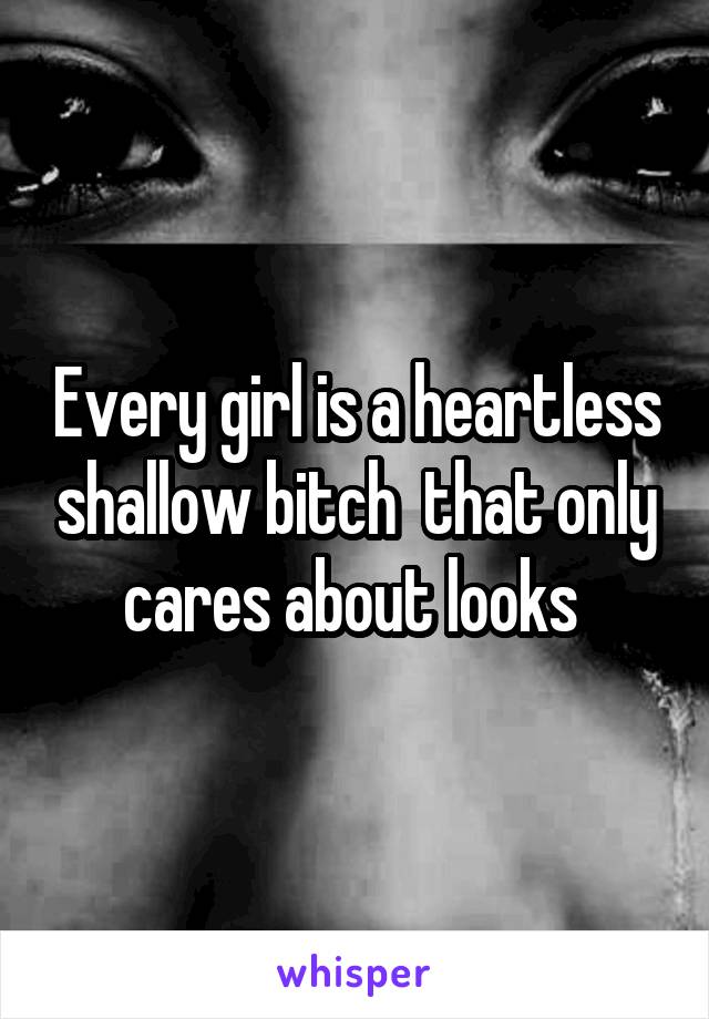 Every girl is a heartless shallow bitch  that only cares about looks 