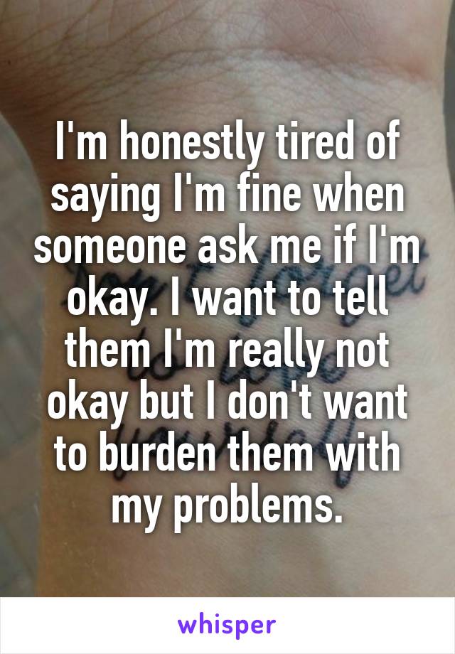 I'm honestly tired of saying I'm fine when someone ask me if I'm okay. I want to tell them I'm really not okay but I don't want to burden them with my problems.