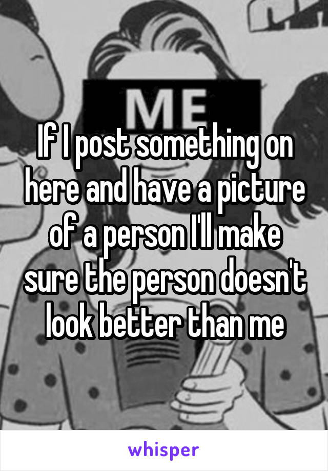 If I post something on here and have a picture of a person I'll make sure the person doesn't look better than me