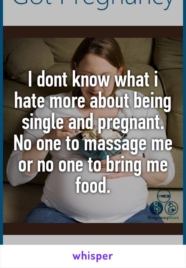 I dont know what i hate more about being single and pregnant. No one to massage me or no one to bring me food.
