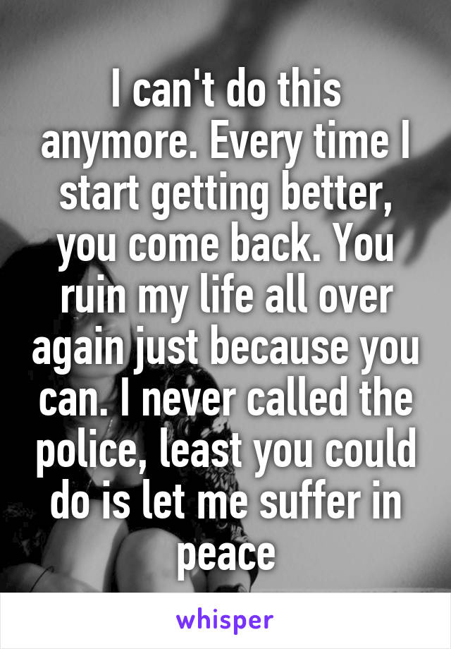 I can't do this anymore. Every time I start getting better, you come back. You ruin my life all over again just because you can. I never called the police, least you could do is let me suffer in peace