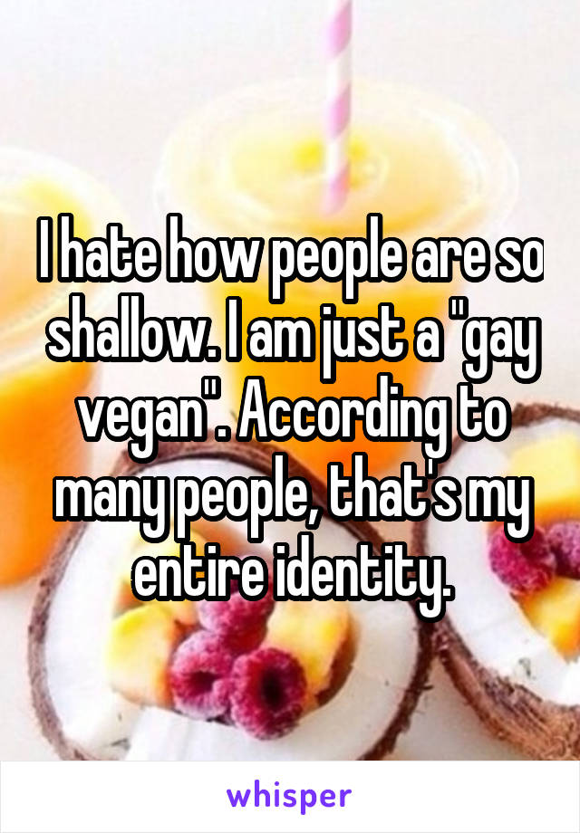 I hate how people are so shallow. I am just a "gay vegan". According to many people, that's my entire identity.