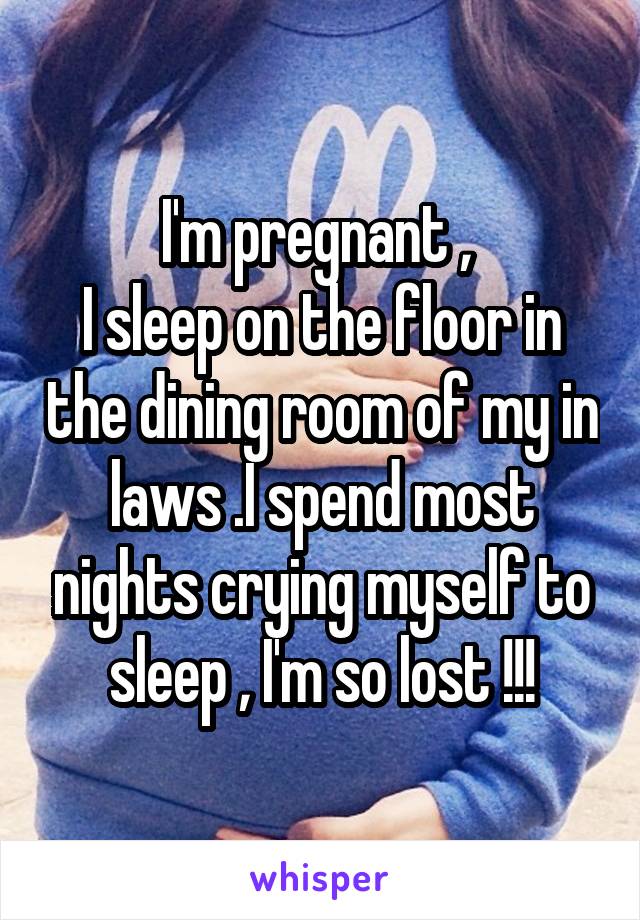 I'm pregnant , 
I sleep on the floor in the dining room of my in laws .I spend most nights crying myself to sleep , I'm so lost !!!