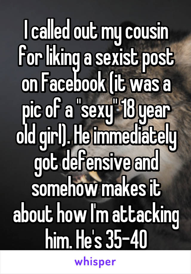 I called out my cousin for liking a sexist post on Facebook (it was a pic of a "sexy" 18 year old girl). He immediately got defensive and somehow makes it about how I'm attacking him. He's 35-40