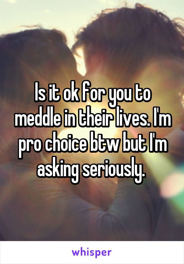 Is it ok for you to meddle in their lives. I'm pro choice btw but I'm asking seriously. 